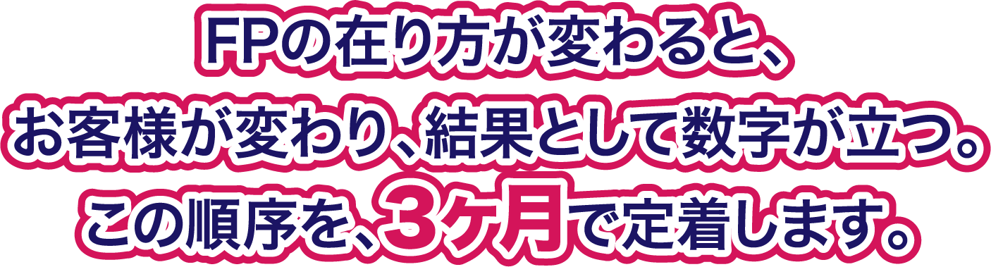 FPの在り方が変わるとお客様が変わり結果として数字が立つ この順序を3ヶ月で定着します