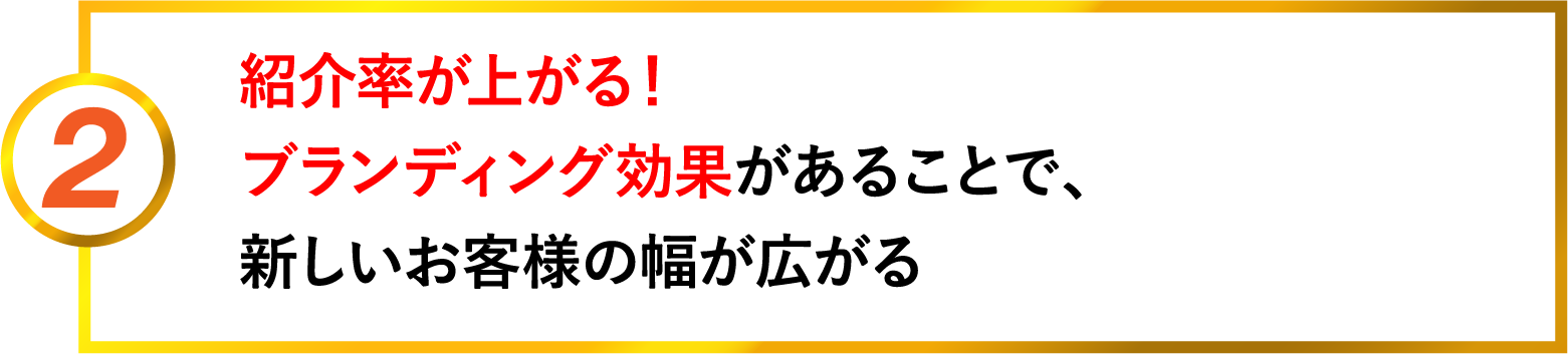 2 紹介率が上がる。ブランディング効果があることで、新しいお客様の幅が広がる