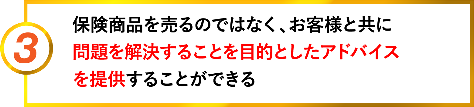 3 保険商品を売るのではなく、お客様と共に問題を解決することを目的としたアドバイスを提供することができる