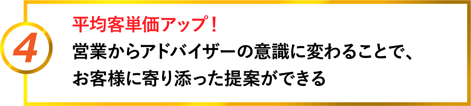 4 平均客単価アップ。営業からアドバイザーの意識に変わることで、お客様に寄り添った提案ができる
