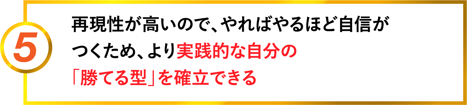 5 再現性が高いので、やればやるほど自信がつくため、より実践的な自分の『勝てる型』を確立できる